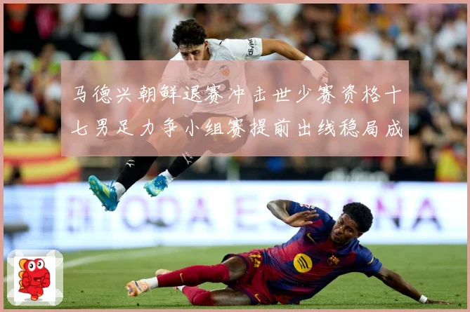 马德兴朝鲜退赛冲击世少赛资格十七男足力争小组赛提前出线稳局成长观察