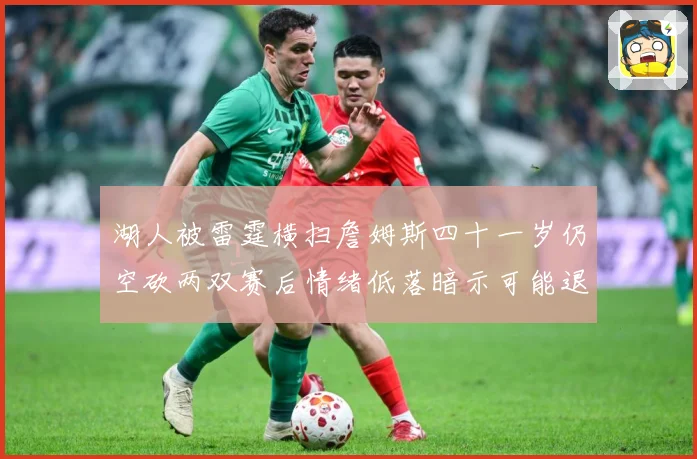 湖人被雷霆横扫詹姆斯四十一岁仍空砍两双赛后情绪低落暗示可能退赛场复盘