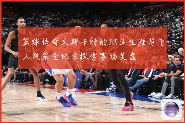 篮球传奇文斯卡特的职业生涯与飞人风采全纪录探索赛场复盘