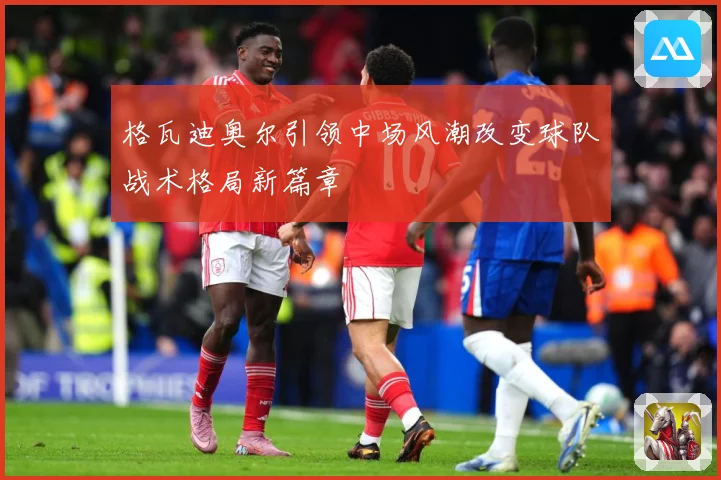 格瓦迪奥尔引领中场风潮改变球队战术格局新篇章